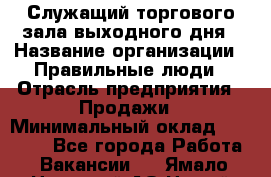 Служащий торгового зала выходного дня › Название организации ­ Правильные люди › Отрасль предприятия ­ Продажи › Минимальный оклад ­ 30 000 - Все города Работа » Вакансии   . Ямало-Ненецкий АО,Новый Уренгой г.